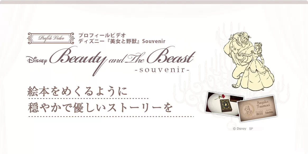 Beauty & Beast Souvenir プロフィールビデオ〈美女と野獣 Souvenir〉お色直しのテーマとしても人気の「美女と野獣」のプロフィールビデオです。絵本をめくるような優しく落ち着いたデザインで、物語仕立てにおふたりのストーリーを紹介します。